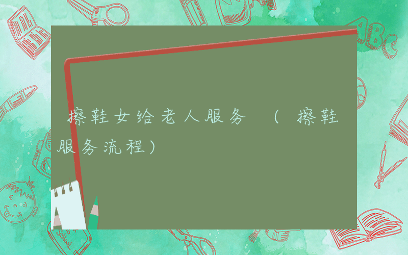 擦鞋女给老人服务 (擦鞋服务流程)